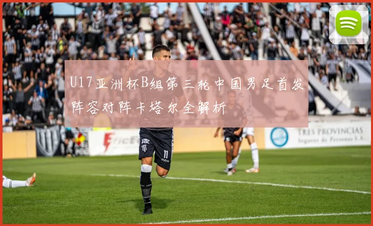 U17亚洲杯B组第三轮中国男足首发阵容对阵卡塔尔全解析