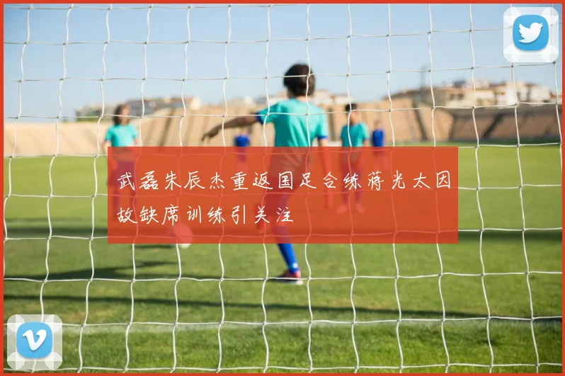 武磊朱辰杰重返国足合练蒋光太因故缺席训练引关注